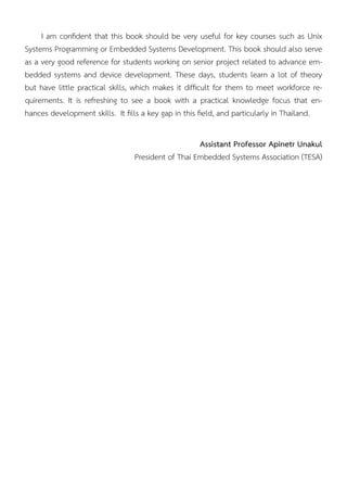 I am conﬁdent that this book should be very useful for key courses such as Unix
Systems Programming or Embedded Systems Development. This book should also serve
as a very good reference for students working on senior project related to advance em-
bedded systems and device development. These days, students learn a lot of theory
but have little practical skills, which makes it difﬁcult for them to meet workforce re-
quirements. It is refreshing to see a book with a practical knowledge focus that en-
hances development skills. It ﬁlls a key gap in this ﬁeld, and particularly in Thailand.
Assistant Professor Apinetr Unakul
President of Thai Embedded Systems Association (TESA)
 