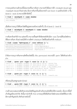 การระบุระดับความลึกของชั้นไดเรกทอรีในการค้นหา สามารถทำได้โดยการใช้ -mindepth [level] และ
-maxdepth [level] ตัวอย่างเช่น ต้องการค้นหาตั้งแต่ไดเรกทอรี root (level 1) และลึกลงไปอีก 2 ชั้น
(level 2 - level 3) สามารถใช้คำสั่งดังนี้
$ find / -maxdepth 3 -name shadow
/etc/bash_completion.d/shadow
/etc/shadow
เมื่อต้องการระบุว่าให้ค้นหาไฟล์ที่อยู่เฉพาะระดับความลึกที่ 2 ถึง 4 (level 2 - level 4)
$ find / -mindepth 2 -maxdepth 4 -name shadow
/etc/bash_completion.d/shadow
การค้นหาด้วยคำสั่ง ﬁnd แต่ละครั้ง สามารถตั้งชุดคำสั่งพิเศษหลังตัวเลือก -exec ในกรณีที่เจอไฟล์ตาม
ที่ต้องการค้นหา ตัวอย่างเช่นให้ทำการเช็คค่า checksum ไฟล์ที่เจอด้วยคำสั่ง md5sum
$ find -iname "MyProgram.c" -exec md5sum {} ;
ed832d42670ee3af4041e4a50f851755 ./myprogram.c
ed832d42670ee3af4041e4a50f851755 ./unix/myprogram.c
7562d93e8b9a19dc80959d4eb7e2c7ca ./programming/MyProgram.c
ae96bf65a87976abba3fdc57f47a55a2 ./MyProgram.c
ถ้าต้องการระบุการค้นหาตามสิทธิ์ของไฟล์นั้น (ﬁle permission) สามารถใช้ -perm ได้ดังตัวอย่างข้าง
ล่าง
$ find . -perm -g=r -type f -exec ls -l {} ;
-rw-r--r-- 1 student student 53 2013-08-21 05:16 ./error.log
----r----- 1 student student 57 2013-08-21 05:16 ./result.txt
-rw-r--r-- 1 student student 0 2013-09-17 18:04 ./.my_hidden_file
-rwxr-xr-x 1 student student 8497 2013-08-21 06:05 ./hello
-rw-r--r-- 1 student student 92 2013-08-21 06:05 ./hello.c
$ find . -perm g=r -type f -exec ls -l {} ;
----r----- 1 student student 57 2013-08-21 05:16 ./result.txt
หรือระบุเป็นเลขฐานแปด (Octal)
$ find . -perm 040 -type f -exec ls -l {} ;
----r----- 1 student student 57 2013-08-21 05:16 ./result.txt
งานด้านระบบสมองกลฝังตัวขนาดของไฟล์ข้อมูลค่อนข้างเป็นประเด็นที่ต้องให้ความสนใจ เนื่องจากพื้นที่
เก็บข้อมูลมีขนาดจำกัด ดังนั้นการนำคำสั่ง ﬁnd มาประยุกต์ใช้เพื่อค้นหาไฟล์ตามขนาดไฟล์ที่ต้องการจึง
มีความสำคัญเช่นกัน ดังตัวอย่างต่อไปนี้
50
Embedded Android Development สู่เส้นทางนักพัฒนา
 