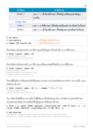 ตัวเลือก คำอธิบาย
mtime d เวลา d*24 ชั่วโมงที่ผ่านมา ที่ไฟล์ถูกเปลี่ยนแปลงข้อมูล
ภายใน
--- Change Time ---
cmin m เวลา m นาทีที่ผ่านมา ที่ไฟล์ถูกเปลี่ยนสถานะหรือค่าไอโหนด
ctime d เวลา d*24 ชั่วโมงที่ผ่านมา ที่ไฟล์ถูกสถานะหรือค่าไอโหนด
$ cd unix/
$ vim hello.c <------ แก้ไขข้อมูลภายในไฟล์ hello.c
$ chmod 755 result.txt <------ เปลี่ยนสิทธิ์ของไฟล์ result.txt
ค้นหาไฟล์ภายในไดเรกทอรี unix ที่มีการถูกแก้ไขข้อมูลภายในไฟล์ เมื่อ 10 นาทีที่ผ่านมา
$ find ~/unix/ -mmin -10
/home/student/unix/
/home/student/unix/hello.c
ค้นหาไฟล์ภายในไดเรกทอรี unix ที่มีการถูกเปลี่ยนแปลงสิทธิ์ไฟล์เมื่อ 10 นาทีที่ผ่านมา
$ find ~/unix/ -cmin -10
/home/student/unix/
/home/student/unix/result.txt
/home/student/unix/hello.c
ในกรณีที่ไม่ต้องการให้แสดงผลไฟล์ที่ถูกซ่อน (hidden ﬁle) ในผลลัพธ์ของการค้นหา สามารถใช้ -regex
ดังตัวอย่างข้างล่าง
$ find ~/unix/ -amin -10 ( ! -regex ".*/..*" )
/home/student/unix/
/home/student/unix/hello.c
ในการค้นหาไฟล์ที่ต้องการบางครั้ง ถ้าผู้ใช้ต้องการตั้งเงื่อนไขแยกเป็น 2 ส่วนคือ ตรวจสอบสิทธิ์ และ
ตรวจสอบขนาดไฟล์ สามารถเขียนให้อยู่ในรูปแบบดังตัวอย่างข้างล่าง
$ find / ( -perm -4000 -fprintf ~/unix/suid.txt '%#m %u %pn' ) , (
-size +100M -fprintf ~/unix/big.txt '%-10s %pn' )
$ cat big.txt
510743705 /home/student/aosp/out/host/linux-x86/bin/clang
357304855 /home/student/aosp/out/host/linux-x86/bin/llvm-rs-cc
52
Embedded Android Development สู่เส้นทางนักพัฒนา
 