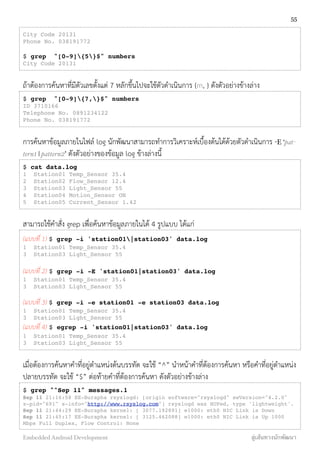 City Code 20131
Phone No. 038191772
$ grep "[0-9]{5}$" numbers
City Code 20131
ถ้าต้องการค้นหาที่มีตัวเลขตั้งแต่ 7 หลักขึ้นไปจะใช้ตัวดำเนินการ {m, } ดังตัวอย่างข้างล่าง
$ grep "[0-9]{7,}$" numbers
ID 3710166
Telephone No. 0891234122
Phone No. 038191772
การค้นหาข้อมูลภายในไฟล์ log นักพัฒนาสามารถทำการวิเคราะห์เบื้องต้นได้ด้วยตัวดำเนินการ -E ‘pat-
tern1 | pattern2’ ดังตัวอย่างของข้อมูล log ข้างล่างนี้
$ cat data.log
1 Station01 Temp_Sensor 35.4
2 Station02 Flow_Sensor 12.4
3 Station03 Light_Sensor 55
4 Station04 Motion_Sensor ON
5 Station05 Current_Sensor 1.42
สามารถใช้คำสั่ง grep เพื่อค้นหาข้อมูลภายในได้ 4 รูปแบบ ได้แก่
(แบบที่ 1) $ grep -i 'station01|station03' data.log
1 Station01 Temp_Sensor 35.4
3 Station03 Light_Sensor 55
(แบบที่ 2) $ grep -i -E 'station01|station03' data.log
1 Station01 Temp_Sensor 35.4
3 Station03 Light_Sensor 55
(แบบที่ 3) $ grep -i -e station01 -e station03 data.log
1 Station01 Temp_Sensor 35.4
3 Station03 Light_Sensor 55
(แบบที่ 4) $ egrep -i 'station01|station03' data.log
1 Station01 Temp_Sensor 35.4
3 Station03 Light_Sensor 55
เมื่อต้องการค้นหาคำที่อยู่ตำแหน่งต้นบรรทัด จะใช้ “^” นำหน้าคำที่ต้องการค้นหา หรือคำที่อยู่ตำแหน่ง
ปลายบรรทัด จะใช้ “$” ต่อท้ายคำที่ต้องการค้นหา ดังตัวอย่างข้างล่าง
$ grep "^Sep 11" messages.1
Sep 11 21:16:58 EE-Burapha rsyslogd: [origin software="rsyslogd" swVersion="4.2.0"
x-pid="691" x-info="http://www.rsyslog.com"] rsyslogd was HUPed, type 'lightweight'.
Sep 11 21:44:29 EE-Burapha kernel: [ 3077.192891] e1000: eth0 NIC Link is Down
Sep 11 21:45:17 EE-Burapha kernel: [ 3125.462088] e1000: eth0 NIC Link is Up 1000
Mbps Full Duplex, Flow Control: None
55
Embedded Android Development สู่เส้นทางนักพัฒนา
 