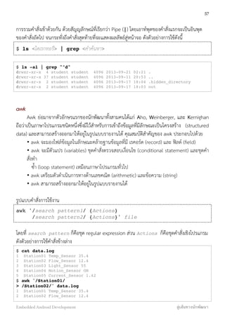 การรวมคำสั่งเข้าด้วยกัน ด้วยสัญญลักษณ์ที่เรียกว่า Pipe (|) โดยเอาท์พุตของคำสั่งแรกจะเป็นอินพุต
ของคำสั่งถัดไป จนกระทั่งถึงคำสั่งสุดท้ายที่จะแสดงผลลัพธ์สู่หน้าจอ ดังตัวอย่างการใช้ดังนี้
$ ls <ไดเรกทอรี> | grep <คำค้นหา>
$ ls -al | grep "^d"
drwxr-xr-x 4 student student 4096 2013-09-21 02:21 .
drwxr-xr-x 37 student student 4096 2013-09-11 20:53 ..
drwxr-xr-x 2 student student 4096 2013-09-17 18:04 .hidden_directory
drwxr-xr-x 2 student student 4096 2013-09-17 18:03 out
awk
Awk ย่อมาจากตัวอักษรแรกของนักพัฒนาทั้งสามคนได้แก่ Aho, Weinberger, และ Kernighan
ถือว่าเป็นภาษาโปรแกรมชนิดหนึ่งซึ่งมีไว้สำหรับการเข้าถึงข้อมูลที่มีลักษณะเป็นโครงสร้าง (structured
data) และสามารถสร้างออกมาให้อยู่ในรูปแบบรายงานได้ คุณสมบัติสำคัญของ awk ประกอบไปด้วย
• awk จะมองไฟล์ข้อมูลในลักษณะคล้ายฐานข้อมูลที่มี เรคอร์ด (record) และ ฟิลด์ (ﬁeld)
• awk จะมีตัวแปร (variables) ชุดคำสั่งตรวจสอบเงื่อนไข (conditional statement) และชุดคำ
สั่งทำ
ซ้ำ (loop statement) เหมือนภาษาโปรแกรมทั่วไป
• awk เตรียมตัวดำเนินการทางด้านเลขคณิต (arithmetic) และข้อความ (string)
• awk สามารถสร้างออกมาให้อยู่ในรูปแบบรายงานได้
รูปแบบคำสั่งการใช้งาน
awk '/search pattern1/ {Actions}
/search pattern2/ {Actions}' file
โดยที่ search pattern ก็คือชุด regular expression ส่วน Actions ก็คือชุดคำสั่งเชิงโปรแกรม
ดังตัวอย่างการใช้คำสั่งข้างล่าง
$ cat data.log
1 Station01 Temp_Sensor 35.4
2 Station02 Flow_Sensor 12.4
3 Station03 Light_Sensor 55
4 Station04 Motion_Sensor ON
5 Station05 Current_Sensor 1.42
$ awk '/Station01/
> /Station02/' data.log
1 Station01 Temp_Sensor 35.4
2 Station02 Flow_Sensor 12.4
57
Embedded Android Development สู่เส้นทางนักพัฒนา
 