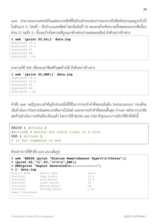 awk สามารถแยกเรคคอร์ดในแต่ละบรรทัดที่คั่นด้วยอักขระช่องว่างออกมาเป็นฟิลด์ย่อยๆและถูกเก็บไว้
ในตัวแปร $n โดยที่ n คือจำนวนเลขฟิลด์ โดยเริ่มต้นที่ $0 จะแทนด้วยข้อความทั้งหมดของบรรทัดนั้นๆ
ส่วน $1 จนถึง $n นั้นจะเก็บข้อความที่ถูกแยกด้วยช่องว่างแต่ละคอลัมน์ ดังตัวอย่างข้างล่าง
$ awk '{print $2,$4;}' data.log
Station01 35.4
Station02 12.4
Station03 55
Station04 ON
Station05 1.42
สามารถใช้ $NF เพื่อระบุค่าฟิลด์ตัวสุดท้ายได้ ดังตัวอย่างข้างล่าง
$ awk '{print $2,$NF;}' data.log
Station01 35.4
Station02 12.4
Station03 55
Station04 ON
Station05 1.42
คำสั่ง awk จะมีรูปแบบสำคัญอีกส่วนหนึ่งที่ใช้ในการกระทำคำสั่งตอนเริ่มต้น (Initialization) ก่อนที่่จะ
เริ่มดำเนินการวิเคราะห์แต่ละบรรทัดภายในไฟล์ และจะกระทำคำสั่งตอนสิ้นสุด (Final) หลังจากบรรทัด
สุดท้ายดำเนินการเสร็จเรียบร้อยแล้ว โดยการใช้ BEGIN และ END ดังรูปแบบการเรียกใช้คำสั่งดังนี้
BEGIN { Actions }
{Action} # Action for every lines in a file
END { Actions }
# is for comments in Awk
ตัวอย่างการใช้คำสั่ง awk แบบเต็มรูป
$ awk 'BEGIN {print "Station NametSensor TypetttValue";}
> {print $2,"t",$3,"ttt",$NF;}
> END{print "Report Generatedn--------------";
> }' data.log
Station Name! Sensor Type!! ! Value
Station01 ! ! Temp_Sensor ! ! ! 35.4
Station02 ! ! Flow_Sensor ! ! ! 12.4
Station03 ! ! Light_Sensor ! ! ! 55
Station04 ! ! Motion_Sensor ! ! ! ON
Station05 ! ! Voltage_Sensor ! ! ! 1.42
Report Generated
--------------
58
Embedded Android Development สู่เส้นทางนักพัฒนา
 
