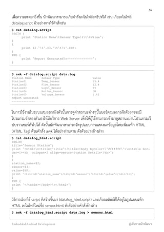 เพื่อความสะดวกยิ่งขึ้น นักพัฒนาสามารถเก็บคำสั่งลงในไฟล์สคริปท์ได้ เช่น เก็บลงในไฟล์
datalog.script ตัวอย่างการใช้คำสั่งเช่น
$ cat datalog.script
BEGIN {
! print "Station NametSensor TypetttValue";
}
{
! print $2,"t",$3,"ttt",$NF;
}
END {
! print "Report Generatedn--------------";
}
$ awk -f datalog.script data.log
Station Name! Sensor Type!! ! Value
Station01 ! ! Temp_Sensor ! ! ! 35.4
Station02 ! ! Flow_Sensor ! ! ! 12.4
Station03 ! ! Light_Sensor ! ! ! 55
Station04 ! ! Motion_Sensor ! ! ! ON
Station05 ! ! Voltage_Sensor ! ! ! 1.42
Report Generated
--------------
ในการใช้งานในระบบสมองกลฝังตัวนั้นการดูค่าสถานะต่างๆนั้นบอร์ดสมองกลฝังตัวอาจจะมี
โปรแกรมจำลองตัวเองให้มีบริการ Web Server เพื่อให้ผู้ใช้สามารถเข้ามาดูสถานะผ่านโปรแกรมเว๊
ปบราวเซอร์ทั่วไปได้ ดังนั้นนักพัฒนาสามารถจัดรูปแบบการแสดงผลข้อมูลโดยเพิ่มแท๊ก HTML
(HTML Tag) ด้วยคำสั่ง awk ได้อย่างง่ายดาย ดังตัวอย่างข้างล่าง
$ cat datalog_html.script
BEGIN{
title="Sensor Station";
print "<html>n<title>"title"</title><body bgcolor="#ffffff">n<table bor-
der=1><th colspan=2 align=centre>Station Details</th>";
}
{
station_name=$2;
sensor=$3;
value=$NF;
print "<tr><td>"station_name"</td><td>"sensor"</td><td>"value"</td></tr>";
}
END {
print "</table></body>n</html>";
}
วิธีการเรียกใช้ script ที่สร้างขึ้นมา (datalog_html.script) และเก็บผลลัพธ์ที่ได้อยู่ในรูปแบบแท็ก
HTML ลงในไฟล์ใหม่ชื่อ sensor.html ดังตัวอย่างคำสั่งข้างล่าง
$ awk -f datalog_html.script data.log > sensor.html
59
Embedded Android Development สู่เส้นทางนักพัฒนา
 