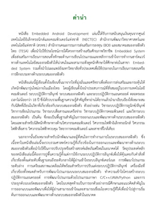 คำนำ
หนังสือ Embedded Android Development เล่มนี้ได้รับการสนับสนุนเงินทุนจากศูนย์
เทคโนโลยีอิเล็กทรอนิกส์และคอมพิวเตอร์แห่งชาติ (NECTEC) สำนักงานพัฒนาวิทยาศาสตร์และ
เทคโนโลยีแห่งชาติ (สวทช.) สำนักงานคณะกรรมการส่งเสริมการลงทุน (BOI) และสมาคมสมองกลฝังตัว
ไทย (TESA) เพื่อนำไปใช้ประโยชน์ภายใต้โครงการสร้างเสริมศักยภาพวิชาชีพ Embedded System
เพื่อส่งเสริมการเรียนการสอนทั้งทักษะด้านการเขียนโปรแกรมและหลักการเข้าใจการทำงานฮาร์ดแวร์
ทางด้านเทคโนโลยีสมองกลฝังตัวให้น่าสนใจและสามารถดึงดูดนักศึกษาให้ศึกษาต่อในสาขา Embed-
ded System รวมทั้งนำไปเผยแพร่ยังมหาวิทยาลัยทั่วประเทศเพื่อใช้ประกอบในการเรียนการสอนหรือ
การฝึกอบรมทางด้านระบบสมองกลฝังตัว
หนังสือเล่มนี้ผู้เขียนตั้งใจเขียนขึ้นมาจากใจที่มุ่งมั่นและศรัทธาเพื่อต้องการส่งเสริมและกระตุ้นให้
เกิดนักพัฒนารุ่นใหม่ภายในเมืองไทย โดยผู้เขียนตั้งใจนำประสบการณ์ที่สั่งสมอยู่ในวงการเทคโนโลยี
คอมพิวเตอร์ ระบบปฏิบัติการลีนุกซ์ ระบบสมองกลฝังตัว และระบบปฏิบัติการแอนดรอยด์ ตลอดระยะ
เวลาไม่น้อยกว่า 18 ปี ซึ่งได้รวบรวมพื้นฐานความรู้สำคัญที่หาอ่านได้ยากแล้วนำมาเรียบเรียงให้เหมาะสม
กับนิสิตที่เรียนในวิชาที่เกี่ยวข้องกับระบบสมองกลฝังตัว ตัวอย่างเช่น วิชาระบบปฏิบัติการยูนิกซ์/ลีนุกซ์
วิชาการเขียนโปรแกรม วิชาระบบสื่อสารและเครือข่าย วิชาระบบฏิบัติการคอมพิวเตอร์ และวิชาระบบ
สมองกลฝังตัว เป็นต้น ซึ่งจะเป็นพื้นฐานสำคัญในการออกแบบและพัฒนาทางด้านระบบสมองกลฝังตัว
โดยเฉพาะสำหรับนิสิตนักศึกษาทางด้านวิศวกรรมคอมพิวเตอร์ วิศวกรรมไฟฟ้าอิเล็กทรอนิกส์ วิศวกรรม
ไฟฟ้าสื่อสาร วิศวกรรมไฟฟ้าควบคุม วิทยาการคอมพิวเตอร์ และสาขาที่ใกล้เคียง
นอกจากนั้นยังเหมาะสำหรับนักพัฒนาและผู้ที่สนใจการทำงานภายในระบบสมองกลฝังตัว ซึ่ง
เนื้อหาในหนังสือเล่มนี้จะรวบรวมศาสตร์ความรู้ที่เกี่ยวข้องในการออกแบบและพัฒนาทางด้านระบบ
สมองกลฝังตัวเพื่อนำไปใช้ในการปรับปรุงหรือสร้างสรรค์ผลิตภัณฑ์ใหม่ในอนาคตได้ วัตถุประสงค์หลัก
ของหนังสือเล่มนี้ต้องการปูพื้นความรู้ตั้งแต่การใช้งานระบบปฏิบัติการลีนุกซ์เพื่อให้คุ้นเคยกับคำสั่งที่
เกี่ยวข้องตั้งแต่ระดับพื้นฐานจนถึงระดับกลางให้ผู้อ่านเข้าใจระบบลีนุกซ์เคอร์เนล การพัฒนาโปรแกรม
ระดับล่าง การเตรียมสภาพแวดล้อมให้พร้อมสำหรับการปรับแต่งระบบปฏิบัติการลีนุกซ์ เครื่องมือที่
เกี่ยวข้องทั้งหมดสำหรับการพัฒนาโปรแกรมบนระบบสมองกลฝังตัว ทำความเข้าใจโครงสร้างระบบ
ปฏิบัติการแอนดรอยด์ การพัฒนาโปรแกรมด้วยโปรแกรมภาษา C/C++/JAVA/Python และการ
ประยุกต์บนบอร์ดสมองกลฝังตัว โดยในบทสุดท้ายเป็นการยกตัวอย่างกรณีศึกษาและแนวคิดสำคัญใน
การออกแบบและพัฒนาเพื่อให้ผู้อ่านสามารถเข้าใจและสามารถเชื่อมโยงความรู้ที่ได้เพื่อนำไปสู่การเริ่ม
ต้นการออกแบบและพัฒนาทางด้านระบบสมองกลฝังตัวในอนาคต
 