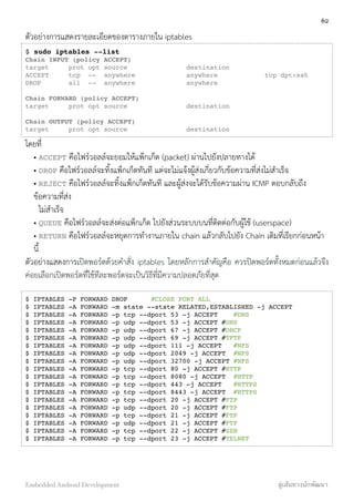ตัวอย่างการแสดงรายละเอียดของตารางภายใน iptables
$ sudo iptables --list
Chain INPUT (policy ACCEPT)
target prot opt source destination
ACCEPT tcp -- anywhere anywhere tcp dpt:ssh
DROP all -- anywhere anywhere
Chain FORWARD (policy ACCEPT)
target prot opt source destination
Chain OUTPUT (policy ACCEPT)
target prot opt source destination
โดยที่
• ACCEPT คือไฟร์วอลล์จะยอมให้แพ็กเก็ต (packet) ผ่านไปยังปลายทางได้
• DROP คือไฟร์วอลล์จะทิ้งแพ็กเก็ตทันที แต่จะไม่แจ้งผู้ส่งเกี่ยวกับข้อความที่ส่งไม่สำเร็จ
• REJECT คือไฟร์วอลล์จะทิ้งแพ็กเก็ตทันที และผู้ส่งจะได้รับข้อความผ่าน ICMP ตอบกลับถึง
ข้อความที่ส่ง
ไม่สำเร็จ
• QUEUE คือไฟร์วอลล์จะส่งต่อแพ็กเก็ต ไปยังส่วนระบบบนที่ติดต่อกับผู้ใช้ (userspace)
• RETURN คือไฟร์วอลล์จะหยุดการทำงานภายใน chain แล้วกลับไปยัง Chain เดิมที่เรียกก่อนหน้า
นี้
ตัวอย่างแสดงการเปิดพอร์ตด้วยคำสั่ง iptables โดยหลักการสำคัญคือ ควรปิดพอร์ตทั้งหมดก่อนแล้วจึง
ค่อยเลือกเปิดพอร์ตที่ใช้ทีละพอร์ตจะเป็นวิธีที่มีความปลอดภัยที่สุด
$ IPTABLES -P FORWARD DROP      #CLOSE PORT ALL
$ IPTABLES -A FORWARD -m state --state RELATED,ESTABLISHED -j ACCEPT
$ IPTABLES -A FORWARD -p tcp --dport 53 -j ACCEPT    #DNS
$ IPTABLES -A FORWARD -p udp --dport 53 -j ACCEPT #DNS
$ IPTABLES -A FORWARD -p udp --dport 67 -j ACCEPT #DHCP
$ IPTABLES -A FORWARD -p udp --dport 69 -j ACCEPT #TFTP
$ IPTABLES -A FORWARD -p udp --dport 111 -j ACCEPT  #NFS
$ IPTABLES -A FORWARD -p udp --dport 2049 -j ACCEPT  #NFS
$ IPTABLES -A FORWARD -p udp --dport 32700 -j ACCEPT #NFS
$ IPTABLES -A FORWARD -p tcp --dport 80 -j ACCEPT #HTTP
$ IPTABLES -A FORWARD -p tcp --dport 8080 -j ACCEPT  #HTTP
$ IPTABLES -A FORWARD -p tcp --dport 443 -j ACCEPT  #HTTPS
$ IPTABLES -A FORWARD -p tcp --dport 8443 -j ACCEPT  #HTTPS
$ IPTABLES -A FORWARD -p tcp --dport 20 -j ACCEPT #FTP
$ IPTABLES -A FORWARD -p udp --dport 20 -j ACCEPT #FTP
$ IPTABLES -A FORWARD -p tcp --dport 21 -j ACCEPT #FTP
$ IPTABLES -A FORWARD -p udp --dport 21 -j ACCEPT #FTP
$ IPTABLES -A FORWARD -p tcp --dport 22 -j ACCEPT #SSH
$ IPTABLES -A FORWARD -p tcp --dport 23 -j ACCEPT #TELNET
62
Embedded Android Development สู่เส้นทางนักพัฒนา
 