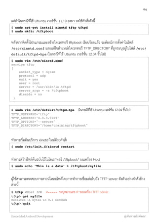 แต่ถ้าในกรณีที่ใช้ Ubuntu เวอร์ชั่น 11.10 ลงมา จะใช้คำสั่งดังนี้
$ sudo apt-get install xinetd tftp tftpd
$ sudo mkdir /tftpboot
หลังจากติดตั้งโปรแกรมและสร้างไดเรกทอรี tftpboot เรียบร้อยแล้ว จะต้องมีการตั้งค่าในไฟล์
/etc/xinetd.conf และแก้ไขตำแหน่งไดเรกทอรี TFTP_DIRECTORY ที่ถูกระบุอยู่ในไฟล์ /etc/
default/tftpd-hpa (ในกรณีที่ใช้ Ubuntu เวอร์ชั่น 12.04 ขึ้นไป)
$ sudo vim /etc/xinetd.conf
service tftp
{
socket_type = dgram
protocol = udp
wait = yes
user = root
server = /usr/sbin/in.tftpd
server_args = -s /tftpboot
disable = no
}
$ sudo vim /etc/default/tftpd-hpa (ในกรณีที่ใช้ Ubuntu เวอร์ชั่น 12.04 ขึ้นไป)
TFTP_USERNAME="tftp"
TFTP_ADDRESS="0.0.0.0:69"
TFTP_OPTIONS="--secure"
TFTP_DIRECTORY="/home/training/tftpboot"
ทำการเริ่มต้นบริการ xinetd ใหม่ด้วยคำสั่ง
$ sudo /etc/init.d/xinetd restart
ทำการสร้างไฟล์ต้นฉบับไว้ในไดเรกทอรี /tftpboot/ บนเครื่อง Host
$ sudo echo ‘This is a data’ > /tftpboot/myfile
ผู้ใช้้สามารถทดสอบการดาวน์โหลดไฟล์โดยการทำการเชื่อมต่อไปยัง TFTP server ดังตัวอย่างคำสั่งข้าง
ล่างนี้
$ tftp <Host IP> <----- ระบุหมายเลข IP ของเครื่อง TFTP server
tftp> get myfile
Received 16 bytes in 0.1 seconds
tftp> quit 
64
Embedded Android Development สู่เส้นทางนักพัฒนา
 