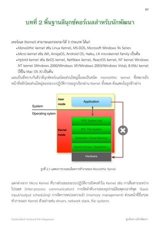 บทที่ 2 พื้นฐานลีนุกซ์คอร์เนลสำหรับนักพัฒนา
เคอร์เนล (Kernel) สามารถแยกออกมาได้ 3 ประเภท ได้แก่
•Monolithic kernel เช่น Linux Kernel, MS-DOS, Microsoft Windows 9x Series
•Micro kernel เช่น AIX, AmigaOS, Android OS, Haiku, L4 microkernel family เป็นต้น
•Hybrid kernel เช่น BeOS kernel, NetWare kernel, ReactOS kernel, NT kernel Windows
NT kernel (Windows 2000/Windows XP/Windows 2003/Windows Vista), 8.XNU kernel
(ใช้ใน Mac OS X) เป็นต้น
และเป็นที่ทราบกันดีว่าลีนุกซ์คอร์เนลโดยส่วนใหญ่นั้นจะเป็นชนิด monolithic kernel ซึ่งหมายถึง
หน้าที่หลักโดยส่วนใหญ่ของระบบปฏิบัติการจะถูกเรียกผ่าน Kernel ทั้งหมด ดังแสดงในรูปข้างล่าง
User
mode
Application
Kernel
mode
System
Operating sytem
VFS, System call
IPC, File System
Scheduler, Virtual Memory
Device Drivers, Dispatcher...
Hardware
รูปที่ 2.1 แสดงการรายละเอียดการทำงานของ Monolithic Kernel
แตกต่างจาก Micro Kernel ที่บางส่วนของระบบปฏิบัติการยังคงทำใน Kernel เช่น การสื่อสารระหว่าง
โปรเซส (inter-process communication) การจัดลำดับงานของอุปกรณ์อินพุต/เอาท์พุต (basic
input/output scheduling) การจัดการหน่วยความจำ (memory management) ส่วนหน้าที่อื่นๆจะ
ทำภายนอก Kernel ตัวอย่างเช่น drivers, network stack, ﬁle systems
67
Embedded Android Development สู่เส้นทางนักพัฒนา
 