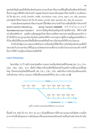 จุดเด่นสำคัญอีกจุดหนึ่งคือลีนุกซ์คอร์เนลสามารถรองรับสถาปัตยกรรมที่มีอยู่ตั้งแต่ในอดีตจนถึงปัจจุบัน
ซึ่งสามารถดูรายชื่อได้จากไดเรกทอรี /arch โดยสามารถแยกเป็นกลุ่มสถาปัตยกรรมได้ 2 แบบคือแบบ
32 บิต เช่น arm, avr32, blackﬁn, m68k, microblaze, mips, score, sparc, um, x86, powerpc
และกลุ่มสถาปัตยกรรมแบบ 64 บิต เช่น alpha, arm64, ia64, sparc64, tile, x86_64, powerpc
รายละเอียดของแต่ละสถาปัตยกรรมเหล่านี้นักพัฒนาสามารถเข้าไปอ่านเพิ่มเติมได้จากไดเรกทอรี
arch/<arch>/Kconfig, arch/<arch>/README ห ร ื อ ใ น ไ ด เ ร ก ท อ ร ี
Documentation/<arch>/ นอกจากนั้นลีนุกซ์คอร์เนลยังถูกปรับปรุงโค้ดภายใน ให้ทำงานได้
อย่างมีประสิทธิภาพ และมีความยืดหยุ่นสูงกับสถาปัตยกรรมที่หลากหลายอย่างต่อเนื่องและรองรับการ
เข้ากันได้กับมาตราฐานฮาร์ดแวร์รุ่นใหม่ๆแต่ยังคงได้รับการควบคุมจากผู้เชี่ยวชาญที่ดูแลซอร์สโค้ดจาก
ทั่วโลกเพื่อไม่ให้ใครแอบซ่อนโค้ดที่ไม่พึงประสงค์หรือสร้างความไม่ปลอดภัยให้กับระบบโดยรวม
สำหรับนักพัฒนาระบบสมองกลฝังตัวสามารถที่จะเลือกใช้ฟังก์ชั่นบางตัวในลีนุกซ์คอร์เนลเพื่อให้
เหมาะสมกับระบบฮาร์ดแวร์ที่มีอยู่บนบอร์ดสมองกลรวมทั้งสามารถเลือกโปรแกรมประยุกต์บางตัวที่
ต้องการให้ทำงานอยู่ในบอร์ดสมองกลฝังตัวได้
LINUX VERSIONING
โดยปกติทุก 2-3 ปี จะมีการออกรุ่นเสถียร (stable) ของลีนุกซ์คอร์เนลที่เป็นเลขคู่ เช่น 1.0.x, 2.0.x,
2.2.x, 2.4.x, 2.6.x, 3.0.x เมื่อมีการพัฒนาปรับปรุงฟังก์ชั่นใหม่ๆเข้าไปและมีการเปลี่ยนแปลงโค้ดชุด
ใหญ่ ก็จะออกเลขรุ่นโดยใช้เป็นเลขคี่ เช่น 2.1.x, 2.3.x, 2.5.x แต่สำหรับการปรับปรุงเปลี่ยนแปลงใน
ระดับเล็กลงมา (Minor release) จะใช้เปลี่ยนเลขรุ่นหลักที่สาม เช่น 2.5.12, 2.6.39
	
  	
  	
  	
  	
  	
  	
  	
  	
  	
  	
  	
  	
  	
  	
  	
  	
  	
  	
  	
  	
  	
  	
  	
  	
  	
  	
  
2.4.22.4.12.4.0 2.4.3 2.4.4 2.4.5 2.4.6 2.4.7 2.4.8
2.5.0 2.5.1 2.5.2 2.5.3 2.6.0 2.6.1
Stable
Development Stable
รูปที่ 2.4 แสดงการออกเลขเวอร์ชันของ Linux Kernel
ตั้งแต่ปี ค.ศ. 2003 ถึง ค.ศ. 2011 รุ่น 2.6.x เป็นรุ่นที่มีระยะการใช้งานยาวนานมากเป็นพิเศษ อาจเนื่อง
มาจากช่วงนั้นเป็นยุคของการเติบโตและเปลี่ยนแปลงของคอมพิวเตอร์รวมทั้งอุปกรณ์อาร์ดแวร์ภายใน
69
Embedded Android Development สู่เส้นทางนักพัฒนา
 