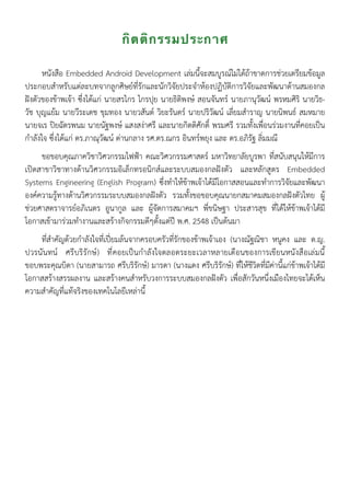 กิตติกรรมประกาศ
หนังสือ Embedded Android Development เล่มนี้จะสมบูรณ์ไม่ได้ถ้าขาดการช่วยเตรียมข้อมูล
ประกอบสำหรับแต่ละบทจากลูกศิษย์ที่รักและนักวิจัยประจำห้องปฏิบัติการวิจัยและพัฒนาด้านสมองกล
ฝังตัวของข้าพเจ้า ซึ่งได้แก่ นายสรไกร ไกรปุย นายธิติพงษ์ สอนจันทร์ นายภานุวัฒน์ พรหมศิริ นายวิธ-
วัช บุญแย้ม นายวีระเดช ขุมทอง นายวสันต์ วิยะรันดร์ นายปริวัฒน์ เลี่ยมสำราญ นายนิพนธ์ สมหมาย
นายจเร ปิยฉัตรพนม นายนัฐพงษ์ แสงสง่าศรี และนายกิตติศักดิ์ พรมศรี รวมทั้งเพื่อนร่วมงานที่คอยเป็น
กำลังใจ ซึ่งได้แก่ ดร.ภาณุวัฒน์ ด่านกลาง รศ.ดร.ณกร อินทร์พยุง และ ดร.อภิรัฐ ลิ่มมณี
ขอขอบคุณภาควิชาวิศวกรรมไฟฟ้า คณะวิศวกรรมศาสตร์ มหาวิทยาลัยบูรพา ที่สนับสนุนให้มีการ
เปิดสาขาวิชาทางด้านวิศวกรรมอิเล็กทรอนิกส์และระบบสมองกลฝังตัว และหลักสูตร Embedded
Systems Engineering (English Program) ซึ่งทำให้ข้าพเจ้าได้มีโอกาสสอนและทำการวิจัยและพัฒนา
องค์ความรู้ทางด้านวิศวกรรมระบบสมองกลฝังตัว รวมทั้งขอขอบคุณนายกสมาคมสมองกลฝังตัวไทย ผู้
ช่วยศาสตราจารย์อภิเนตร อูนากูล และ ผู้จัดการสมาคมฯ พี่ขนิษฐา ประสารสุข ที่ได้ให้ข้าพเจ้าได้มี
โอกาสเข้ามาร่วมทำงานและสร้างกิจกรรมดีๆตั้งแต่ปี พ.ศ. 2548 เป็นต้นมา
ที่สำคัญด้วยกำลังใจที่เปี่ยมล้นจากครอบครัวที่รักของข้าพเจ้าเอง (นางณัฐณิชา หนูคง และ ด.ญ.
ปวรนันทน์ ศรีบริรักษ์) ที่คอยเป็นกำลังใจตลอดระยะเวลาหลายเดือนของการเขียนหนังสือเล่มนี้
ขอบพระคุณบิดา (นายสามารถ ศรีบริรักษ์) มารดา (นางแดง ศรีบริรักษ์) ที่ให้ชีวิตที่มีค่านี้แก่ข้าพเจ้าได้มี
โอกาสสร้างสรรผลงาน และสร้างคนสำหรับวงการระบบสมองกลฝังตัว เพื่อสักวันหนึ่งเมืองไทยจะได้เห็น
ความสำคัญที่แท้จริงของเทคโนโลยีเหล่านี้
 