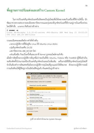 พื้นฐานการปรับแต่งและสร้าง Custom Kernel
ในการปรับแต่งลีนุกซ์คอร์เนลหรืออัพเดทเป็นรุ่นใหม่เพื่อให้เหมาะสมกับเครื่องที่ใช้งานได้นั้น นัก
พัฒนาควรตรวจสอบรายละเอียดสถาปัตยกรรมและรุ่นของลีนุกซ์คอร์เนลที่ใช้งานอยู่ภายในเครื่องก่อน
โดยใช้คำสั่ง uname ดังตัวอย่างข้างล่าง
$ uname -a
Linux EE-Burapha 2.6.32-42-server #96-Ubuntu SMP Wed Aug 15 19:52:20
UTC 2012 x86_64 GNU/Linux
รายละเอียดของผลลัพธ์จากคำสั่งข้างต้น:
•ระบบปฏิบัติการที่ใช้อยู่คือ Linux ใช้ Ubuntu Linux distro
•รุ่นลีนุกซ์คอร์เนลคือ 2.6.32
•สถาปัตยกรรม x86_64 (64 บิต)
•ส่วนที่เหลือ ก็จะเป็นครั้งที่และเวลาที่ Kernel ถูกคอมไพล์ตามลำดับ
เมื่อมีการติดตั้งระบบปฏิบัติการลีนุกซ์ไม่ว่าจะเป็นยี่ห้อ Ubuntu, Fedora หรือ FreeBSD ผู้ใช้ไม่จำเป็น
จะต้องติดตั้งโปรแกรมหรือปรับแต่งลีนุกซ์คอร์เนลอะไรเพิ่มเติม แต่ในกรณีที่มีลีนุกซ์คอร์เนลรุ่นใหม่ที่
จำเป็นต้องทำการอัพเดทหรือมีระบบปฏิบัติการรุ่นใหม่ที่ถูกแนะนำให้อัพเกรด ตัวระบบปฏิบัติการจะมี
การแจ้งเตือนให้ผู้ใช้อยู่ภายในอัตโนมัติอยู่แล้ว ดังแสดงในรูปข้างล่าง
รูปที่ 2.8 หน้าต่างโปรแกรม Update Manager
73
Embedded Android Development สู่เส้นทางนักพัฒนา
 