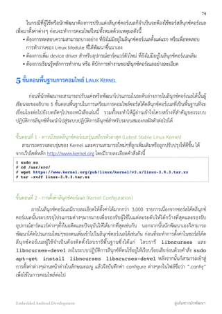 ในกรณีที่ผู้ใช้หรือนักพัฒนาต้องการปรับแต่งลีนุกซ์คอร์เนลก็จำเป็นจะต้องใช้ซอร์สลีนุกซ์คอร์เนล
เพื่อมาตั้งค่าต่างๆ ก่อนจะทำการคอมไพล์ใหม่ทั้งหมดด้วยเหตุผลดังนี้
• ต้องการทดสอบความสามารถบางอย่าง ที่ยังไม่มีอยู่ในลีนุกซ์คอร์เนลตั้งแต่แรก หรือเพื่อทดสอบ
การทำงานของ Linux Module ที่ได้พัฒนาขึ้นมาเอง
• ต้องการเพิ่ม device driver สำหรับอุปกรณ์ฮาร์ดแวร์ตัวใหม่ ที่ยังไม่มีอยู่ในลีนุกซ์คอร์เนลเดิม
• ต้องการเรียนรู้หลักการทำงาน หรือ ดีบักการทำงานของลีนุกซ์คอร์เนลอย่างละเอียด
5 ขั้นตอนพื้นฐานการคอมไพล์ LINUX KERNEL
ก่อนที่นักพัฒนาจะสามารถปรับแต่งหรือพัฒนาโปรแกรมในระดับล่างภายในลีนุกซ์คอร์เนลได้นั้นผู้
เขียนจะขออธิบาย 5 ขั้นตอนพื้นฐานในการเตรียมการคอมไพล์ซอร์สโค้ดลีนุกซ์คอร์เนลที่เป็นพื้นฐานที่จะ
เชื่อมโยงต่อไปยังบทถัดๆไปของหนังสือเล่มนี้ รวมทั้งจะทำให้ผู้อ่านเข้าใจโครงสร้างที่สำคัญของระบบ
ปฏิบัติการลีนุกซ์ที่จะนำไปสู่ระบบปฏิบัติการลีนุกซ์สำหรับระบบสมองกลฝังตัวต่อไปได้
ขั้นตอนที่ 1 - ดาวน์โหลดลีนุกซ์คอร์เนลรุ่นเสถียรตัวล่าสุด (Latest Stable Linux Kernel)
สามารถตรวจสอบรุ่นของ Kernel และความสามารถใหม่ๆที่ถูกเพิ่มเติมหรือถูกปรับปรุงให้ดีขึ้น ได้
จากเว๊ปไซต์หลัก http://www.kernel.org โดยมีรายละเอียดคำสั่งดังนี้
$ sudo su
# cd /usr/src/
# wget https://www.kernel.org/pub/linux/kernel/v3.x/linux-3.9.3.tar.xz
# tar -xvJf linux-3.9.3.tar.xz
ขั้นตอนที่ 2 - การตั้งค่าลีนุกซ์คอร์เนล (Kernel Conﬁguration)
ภายในลีนุกซ์คอร์เนลมีรายละเอียดให้ตั้งค่าได้มากกว่า 3,000 รายการเนื่องจากซอร์สโค้ดลีนุกซ์
คอร์เนลนั้นจะบรรจุโปรแกรมต่างๆมากมายเพื่อรองรับผู้ใช้ในแต่ละระดับให้ได้กว้างที่สุดและรองรับ
อุปกรณ์ฮาร์ดแวร์ต่างๆทั้งในอดีตและปัจจุบันให้ได้มากที่สุดเช่นกัน นอกจากนั้นนักพัฒนาเองก็สามารถ
พัฒนาโค้ดโปรแกรมใหม่ๆของตนเพิ่มเข้าไปในลีนุกซ์คอร์เนลได้เช่นกัน ก่อนที่จะทำการตั้งค่าในซอร์สโค้ด
ลีนุกซ์คอร์เนลผู้ใช้จำเป็นต้องติดตั้งไลบรารีพื้นฐานซึ่งได้แก่ ไลบรารี libncurses และ
libncurses-devel ลงในระบบปฏิบัติการลีนุกซ์ที่ตนใช้อยู่ให้เรียบร้อยเสียก่อนด้วยคำสั่ง sudo
apt-get install libncurses libncurses-devel หลังจากนั้นก็สามารถเข้าสู่
การตั้งค่าต่างๆผ่านหน้าต่างในลักษณะเมนู แล้วจึงบันทึกค่า conﬁgure ต่างๆลงในไฟล์ชื่อว่า “.conﬁg”
เพื่อใช้ในการคอมไพล์ต่อไป
74
Embedded Android Development สู่เส้นทางนักพัฒนา
 