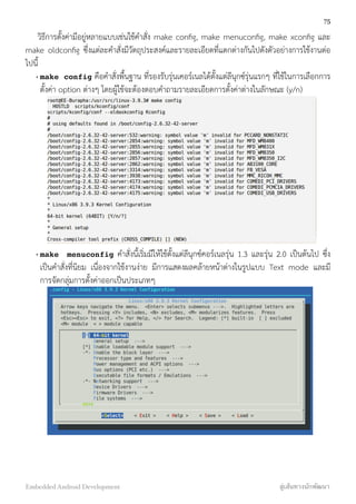 วิธีการตั้งค่ามีอยู่หลายแบบเช่นใช้คำสั่ง make conﬁg, make menuconﬁg, make xconﬁg และ
make oldconﬁg ซึ่งแต่ละคำสั่งมีวัตถุประสงค์และรายละเอียดที่แตกต่างกันไปดังตัวอย่างการใช้งานต่อ
ไปนี้
• make config คือคำสั่งพื้นฐาน ที่รองรับรุ่นเคอร์เนลได้ตั้งแต่ลีนุกซ์รุ่นแรกๆ ที่ใช้ในการเลือกการ
ตั้งค่า option ต่างๆ โดยผู้ใช้จะต้องตอบคำถามรายละเอียดการตั้งค่าต่างในลักษณะ (y/n)
• make menuconfig คำสั่งนี้เริ่มมีให้ใช้ตั้งแต่ลีนุกซ์คอร์เนลรุ่น 1.3 และรุ่น 2.0 เป็นต้นไป ซึ่ง
เป็นคำสั่งที่นิยม เนื่องจากใช้งานง่าย มีการแสดงผลคล้ายหน้าต่างในรูปแบบ Text mode และมี
การจัดกลุ่มการตั้งค่าออกเป็นประเภทๆ
75
Embedded Android Development สู่เส้นทางนักพัฒนา
 