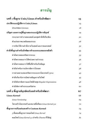 สารบัญ
บทที่ 1 พื้นฐาน Unix/Linux สำหรับนักพัฒนา 13
ประวัติระบบปฏิบัติการ Unix/Linux 13
ประเภทของ Licenses 18
ปรัญชา และความรู้พื้นฐานของระบบปฏิบัติการลีนุกซ์ 19
กระบวนการทำงานของเชลล์ และชุดคำสั่งที่เกี่ยวข้อง 20
ตัวแปรสภาพแวดล้อมของระบบ 28
การเรียกใช้งานคำสั่งภายในเชลล์ และภายนอกเชลล์ 32
คำสั่งพื้นฐานสำหรับนักพัฒนาด้านบนระบบสมองกลฝังตัว 33
คำสั่งตรวจสอบทรัพยากรระบบ 33
คำสั่งตรวจสอบการใช้หน่วยความจำระบบ 36
คำสั่งตรวจสอบการใช้พื้นที่สำหรับเก็บข้อมูล 37
คำสั่งสำหรับการบริหารจัดการโปรเซส 38
การอ่านสถานะของทรัพยากรระบบจากไดเรกทอรี /proc 43
คำสั่งเกี่ยวกับการเปิดอ่านข้อมูลภายในไฟล์ 45
คำสั่งค้นหาข้อความและไฟล์ด้วยชุด Regular Expressions 48
คำสั่งจัดการด้านระบบเครือข่าย 60
บทที่ 2 พื้นฐานลีนุกซ์คอร์เนลสำหรับนักพัฒนา 67
Linux Kernel 68
Linux Versioning 69
โครงสร้างไดเรกทอรี และขนาดพื้นที่ของ Linux Kernel 3.2 70
พื้นฐานการปรับแต่งและสร้าง Custom Kernel 73
5 ขั้นตอนพื้นฐานการคอมไพล์ Linux Kernel 74
คอมไพล์ Linux Kernel 3.x สำหรับ Ubuntu ที่ใช้อยู่ 81
 