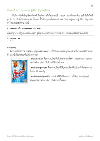 ขั้นตอนที่ 5 - การบูทระบบปฏิบัติการลีนุกซ์สู่ตัวใหม่
เมื่อมีการติดตั้งลีนุกซ์คอร์เนลตัวใหม่ลงภายในไดเรกทอรี /boot รวมทั้งการเพิ่มเมนูเข้าไปในไฟล์
grub.cfg เป็นที่เรียบร้อบแล้ว ขั้นตอนนี้ก็เพียงบูทเครื่องคอมพิวเตอร์ใหม่เข้าสู่ระบบปฏิบัติการลีนุกซ์อีก
ครั้งโดยการพิมพ์คำสั่งดังนี้
# reboot หรือ shutdown -r now
เมื่อเข้าสู่ระบบปฏิบัติการลีนุกซ์แล้ว ผู้ใช้สามารถตรวจสอบรุ่นของ Kernel ตัวใหม่ได้โดยพิมพ์คำสั่ง
$ uname -r
3.9.3
หมายเหตุ:
ในกรณีที่ต้องการลบไฟล์ต่างๆที่ถูกสร้างในระหว่างที่กำลังคอมไพล์ลีนุกซ์คอร์เนลก็สามารถใช้คำสั่งดัง
ข้างล่างนี้เพื่อลบส่วนที่ไม่ต้องการออก
• make clean คือการลบไฟล์ที่ได้เกิดจากการตั้งค่า (./conﬁgure) และถูก
คอมไพล์ (make) เป็นไบนารีเกือบทั้งหมด
• make mrproper คือการลบไฟล์ที่ได้ถูกคอมไพล์เป็นไบนารีทั้งหมด รวม
ทั้งลบไฟล์ .conﬁg
• make distclean คือการลบไฟล์ที่ได้เกิดจากการตั้งค่า (./conﬁgure)
และถูกคอมไพล์ (make) เป็นไบนารีทั้งหมด
80
Embedded Android Development สู่เส้นทางนักพัฒนา
 