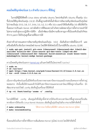 คอมไพล์ลีนุกซ์คอร์เนล 3.X สำหรับ UBUNTU ที่ใช้อยู่
ในกรณีที่ผู้ใช้ได้ติดตั้ง Linux distro อย่างเช่น Ubuntu โดยปกติแล้วตัว Ubuntu ตั้งแต่รุ่น 10.x
ขึ้นไปจะใช้ลีนุกซ์คอร์เนลรุ่น 2.6.32 เป็นพื้นฐานหลักดังนั้นถ้าต้องการอัพเกรดลีนุกซ์คอร์เนลเป็นรุ่นใหม่
ไม่ว่าจะเป็นรุ่น 3.9.3, 3.8, 3.7, 3.4.6, 3.3, 3.2, 3.1 หรือ 3.0.x แนะนำให้เริ่มต้นที่รุ่น 3.0 เพื่อให้เข้าใจ
ขั้นตอนการปรับแต่ง Kernel อย่างมีหลักการที่ดีพอเพราะถ้าเกิดความผิดพลาดในการตั้งค่าอาจจะทำให้
ไม่สามารถเข้าสู่ระบบปฏิบัติการได้อีก เมื่อนักพัฒนาเริ่มมีความเชี่ยวชาญมากขึ้นในระดับนึงแล้วก็ค่อย
ทำการ patch ให้เป็นรุ่นสูงขึ้นตามที่ต้องการได้
ตัวอย่างข้างล่างจะแสดงการอัพเกรดลีนุกซ์คอร์เนลเป็นรุ่น 3.0.0 เริ่มต้นด้วยการติดตั้งไลบรารี และ
เครื่องมือที่เกี่ยวข้องในการคอมไพล์ Kernel โดยใช้คำสั่งดังต่อไปนี้ (ในกรณีที่เป็น ubuntu 12.04)
$ sudo apt-get install git-core libncurses5 libncurses5-dev libelf-dev
asciidoc binutils-dev linux-source qt3-dev-tools libqt3-mt-dev
libncurses5 libncurses5-dev fakeroot build-essential crash kexec-tools
makedumpfile kernel-wedge kernel-package
ดาวน์โหลดลีนุกซ์คอร์เนลจาก kernel.org แล้วแตกไฟล์ไว้ในไดเรกทอรี /usr/src/
$ sudo su
# cd /usr/src/
# wget https://www.kernel.org/pub/linux/kernel/v3.0/linux-3.0.tar.xz
# tar -xvJf linux-3.0.0.tar.xz
เนื่องจากลีนุกซ์คอร์เนลนั้นมีโค้ดที่รองรับหลากหลายสถาปัตยกรรมและมีรายละเอียดของการตั้งค่าอยู่
พอสมควร ดังนั้นเพื่อให้ง่ายและเข้ากันได้กับสถาปัตยกรรมและระบบฮาร์ดแวร์ที่มีอยู่ภายในเครื่อง นัก
พัฒนาสามารถนำไฟล์ .conﬁg เดิมที่อยู่ในเครื่องมาใช้ได้ทันที
# cp -vi /boot/config-`uname -r` .config
ในกรณีที่มีไฟล์ .conﬁg เดิมอยู่แล้วซึ่งได้ถูกตั้งค่าต่างๆให้รองรับระบบฮาร์ดแวร์พื้นฐานของเครื่องเดิม
หากต้องการให้รองรับ Linux Kernel Modules เดิมที่อยู่ในรุ่นปัจจุบันด้วย สามารถใช้คำสั่งดังนี้
# make oldconfig ให้กด Enter ไปเรื่อยๆเพื่อใช้ค่า defaults ของ Kernel รุ่นใหม่
# make localmodconfig
ขั้นตอนถัดไปเป็นการตั้งค่าที่ต้องการเพิ่มเติมของ Kernel รุ่นใหม่ (3.0.0) โดยใช้คำสั่งดังนี้
81
Embedded Android Development สู่เส้นทางนักพัฒนา
 