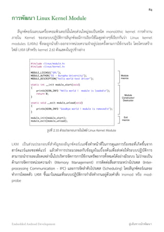การพัฒนา Linux Kernel Module
ลีนุกซ์คอร์เนลบนเครื่องคอมพิวเตอร์นั้นโดยส่วนใหญ่จะเป็นชนิด monolithic kernel การทำงาน
ภายใน Kernel ของระบบปฏิบัติการลีนุกซ์จะมีการเรียกใช้โมดูลต่างๆที่เรียกกันว่า Linux kernel
modules (LKMs) ซึ่งจะถูกนำเข้า-ออกจากหน่วยความจำอยู่บ่อยครั้งตามการใช้งานจริง โดยโครงสร้าง
ไฟล์ LKM (สำหรับ kernel 2.6) ดังแสดงในรูปข้างล่าง
#include <linux/module.h>
#include <linux/kernel.h>
MODULE_LICENSE("GPL");
MODULE_AUTHOR("EE - Burapha University");
MODULE_DESCRIPTION("hello world test driver");
static int __init module_start(void)
{
printk(KERN_INFO "Hello world ! module is loadedn");
return 0;
}
static void __exit module_unload(void)
{
printk(KERN_INFO "Goodbye world ! module is removedn");
}
module_init(module_start);
module_exit(module_unload);
Module
macros
Module
Constructor/
Destructor
Exit
macros
รูปที่ 2.10 ส่วนประกอบภายในไฟล์ Linux Kernel Module
LKM เป็นส่วนประกอบที่สำคัญของลีนุกซ์คอร์เนลซึ่งทำหน้าที่ในการดูแลการร้องขอที่เกิดขึ้นจาก
ฮาร์ดแวร์และซอฟต์แวร์ แล้วทำการประมวลผลกับข้อมูลในเบื้องต้นเพื่อส่งต่อให้ระบบปฏิบัติการ
สามารถนำรายละเอียดเหล่านั้นไปบริหารจัดการการใช้งานทรัพยากรทั้งหมดได้อย่างมีระบบ ไม่ว่าจะเป็น
ด้านการจัดการหน่วยความจำ (Memory Management) การติดต่อสื่อสารระหว่างโปรเซส (Inter-
processing Communication - IPC) และการจัดลำดับโปรเซส (Scheduling) โดยลีนุกซ์คอร์เนลจะ
ทำการโหลดตัว LKM ขึ้นมาในขณะที่ระบบปฏิบัติการกำลังทำงานอยู่ด้วยคำสั่ง insmod หรือ mod-
probe
84
Embedded Android Development สู่เส้นทางนักพัฒนา
 