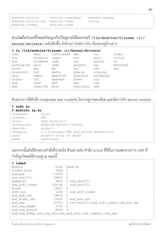 modules.builtin modules.isapnpmap modules.usbmap
modules.builtin.bin modules.ofmap source
modules.ccwmap modules.order
ส่วนไฟล์ไดร์เวอร์ทั้งหมดก็จะถูกเก็บไว้อยู่ภายใต้ไดเรกทอรี /lib/modules/$(uname -r)/
kernel/drivers/ ลงไปอีกชั้น ดังตัวอย่างไฟล์ภายใน ที่แสดงอยู่ด้านล่าง
$ ls /lib/modules/$(uname -r)/kernel/drivers/
acpi edac infiniband mmc rtc video
ata firewire input mtd scsi virtio
atm firmware isdn net serial w1
auxdisplay gpio leds parport spi watchdog
block gpu md pci ssb xen
bluetooth hid media pcmcia staging
char hwmon memstick platform telephony
crypto i2c message power uio
dca idle mfd pps usb
dma ieee1394 misc regulator uwb
ตัวอย่างการใช้คำสั่ง modprobe และ modinfo ในการดูรายละเอียด และจัดการกับ kernel module
$ sudo su
# modinfo lp.ko
filename: lp.ko
license: GPL
alias: char-major-6-*
srcversion: 84EA21D13BD2C67171AC994
depends: parport
vermagic: 3.0.0-burapha SMP mod_unload modversions
parm: parport:array of charp
parm: reset:bool
นอกจากนั้นยังมีอีกหลายคำสั่งที่น่าสนใจ ตัวอย่างเช่น คำสั่ง lsmod ที่ใช้ในการแสดงรายการ LKM ที่
กำลังถูกโหลดใช้งานอยู่ ณ ขณะนี้
$ lsmod
Module Size Used by
binfmt_misc 7568 1
acpiphp 17958 0
snd_ens1371 22663 2
gameport 9869 1 snd_ens1371
snd_ac97_codec 125146 1 snd_ens1371
btusb 13027 0
ac97_bus 1450 1 snd_ac97_codec
snd_pcm_oss 39673 0
snd_mixer_oss 15604 1 snd_pcm_oss
snd_pcm 87151 3 snd_ens1371,snd_ac97_codec,snd_pcm_oss
snd_seq_dummy 1750 0
snd_seq_device 6594 5
snd_seq_dummy,snd_seq_oss,snd_seq_midi,snd_rawmidi,snd_seq
87
Embedded Android Development สู่เส้นทางนักพัฒนา
 