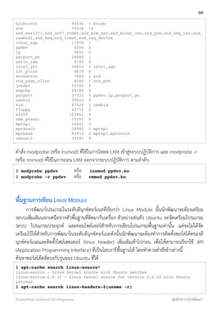 bluetooth 94536 1 btusb
snd 70476 14
snd_ens1371,snd_ac97_codec,snd_pcm_oss,snd_mixer_oss,snd_pcm,snd_seq_oss,snd_
rawmidi,snd_seq,snd_timer,snd_seq_device
intel_agp 11978 1
ppdev 6504 0
lp 9893 0
parport_pc 29880 1
serio_raw 4720 0
intel_gtt 16812 1 intel_agp
i2c_piix4 8879 0
soundcore 7860 1 snd
snd_page_alloc 8500 1 snd_pcm
joydev 10705 0
shpchp 28186 0
parport 37333 3 ppdev,lp,parport_pc
usbhid 39022 0
hid 87524 1 usbhid
floppy 63772 0
e1000 103861 0
vmw_pvscsi 15397 0
mptspi 16441 2
mptscsih 34985 1 mptspi
mptbase 93915 2 mptspi,mptscsih
vmxnet3 39295 0
คำสั่ง modprobe (หรือ insmod) ที่ใช้ในการโหลด LKM เข้าสู่ระบบปฏิบัติการ และ modprobe -r
(หรือ rmmod) ที่ใช้ในการถอน LKM ออกจากระบบปฏิบัติการ ตามลำดับ
$ modprobe ppdev หรือ insmod ppdev.ko
$ modprobe -r ppdev หรือ rmmod ppdev.ko
พื้นฐานการเขียน LINUX MODULE
การพัฒนาโปรแกรมในระดับลีนุกซ์คอร์เนลที่เรียกว่า Linux Module นั้นนักพัฒนาจะต้องเตรียม
ระบบเพิ่มเติมนอกเหนือจากตัวพื้นฐานที่ติดมากับเครื่อง ตัวอย่างเช่นตัว Ubuntu จะจัดเตรียมโปรแกรม
ระบบ โปรแกรมประยุกต์ และคอมไพล์เลอร์สำหรับการเขียนโปรแกรมพื้นฐานเท่านั้น แต่จะไม่ได้จัด
เตรียมไว้ให้สำหรับการพัฒนาในระดับลีนุกซ์คอร์เนลดังนั้นนักพัฒนาจะต้องทำการติดตั้งซอร์สโค้ดของลี
นุกซ์คอร์เนลและติดตั้่งไฟล์เฮดเดอร์ (linux header) เพิ่มเติมเข้าไปก่อน เพื่อให้สามารถเรียกใช้ API
(Application Programming Interface) ที่เป็นไลบรารีพื้นฐานได้ โดยทำตามคำสั่งข้างล่างนี้
ค้นหาซอร์สโค้ดที่ตรงกับรุ่นของ Ubuntu ที่ใช้
$ apt-cache search linux-source*
linux-source - Linux kernel source with Ubuntu patches
linux-source-2.6.32 - Linux kernel source for version 2.6.32 with Ubuntu
patches
$ apt-cache search linux-headers-$(uname -r)
88
Embedded Android Development สู่เส้นทางนักพัฒนา
 