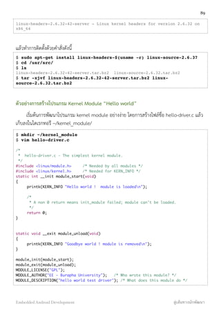 linux-headers-2.6.32-42-server - Linux kernel headers for version 2.6.32 on
x86_64
แล้วทำการติดตั้งด้วยคำสั่งดังนี้
$ sudo apt-get install linux-headers-$(uname -r) linux-source-2.6.37
$ cd /usr/src/
$ ls
linux-headers-2.6.32-42-server.tar.bz2 linux-source-2.6.32.tar.bz2
$ tar -xjvf linux-headers-2.6.32-42-server.tar.bz2 linux-
source-2.6.32.tar.bz2
ตัวอย่างการสร้างโปรแกรม Kernel Module “Hello world”
เริ่มต้นการพัฒนาโปรแกรม kernel module อย่างง่าย โดยการสร้างไฟล์ชื่อ hello-driver.c แล้ว
เก็บลงในไดเรกทอรี ~/kernel_module/
$ mkdir ~/kernel_module
$ vim hello-driver.c
/*
* hello-driver.c - The simplest kernel module.
*/
#include <linux/module.h> /* Needed by all modules */
#include <linux/kernel.h> /* Needed for KERN_INFO */
static int __init module_start(void)
{
printk(KERN_INFO "Hello world ! module is loadedn");
/*
* A non 0 return means init_module failed; module can't be loaded.
*/
return 0;
}
static void __exit module_unload(void)
{
printk(KERN_INFO "Goodbye world ! module is removedn");
}
module_init(module_start);
module_exit(module_unload);
MODULE_LICENSE("GPL");
MODULE_AUTHOR("EE - Burapha University"); /* Who wrote this module? */
MODULE_DESCRIPTION("hello world test driver"); /* What does this module do */
89
Embedded Android Development สู่เส้นทางนักพัฒนา
 