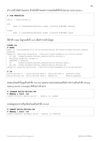 ทำการสร้างไฟล์ Makeﬁle สำหรับใช้กำหนดค่าการคอมไพล์ให้กับโปรแกรม hello-driver.c
$ vim Makefile
obj-­‐m	
  	
  =	
  hello-­‐driver.o
all:	
  
	
   make	
  -­‐C	
  /lib/modules/$(shell	
  uname	
  -­‐r)/build	
  M=$(PWD)	
  modules	
  
clean:	
  
	
   make	
  -­‐C	
  /lib/modules/$(shell	
  uname	
  -­‐r)/build	
  M=$(PWD)	
  clean
ใช้คำสั่ง make ในฐานะสิทธิ์ root เพื่อทำการสร้างโมดูล
$sudo su
# make
make -C /lib/modules/2.6.32-42-server/build M=/home/student/kernel_module
modules
make[1]: Entering directory `/usr/src/linux-headers-2.6.32-42-server'
CC [M] /home/student/kernel_module/hello-driver.o
Building modules, stage 2.
MODPOST 1 modules
CC /home/student/kernel_module/hello-driver.mod.o
LD [M] /home/student/kernel_module/hello-driver.ko
make[1]: Leaving directory `/usr/src/linux-headers-2.6.32-42-server'
# ls
hello-driver.c hello-driver.mod.c hello-driver.o modules.order
hello-driver.ko hello-driver.mod.o Makefile Module.symvers
ทดสอบโหลดตัวโมดูลด้วยคำสั่ง insmod และสามารถตรวจสอบผลลัพธ์การทำงานด้วยคำสั่ง dmesg
(debug kernel message) ดังตัวอย่างข้างล่าง
# insmod hello-driver.ko
# dmesg | tail -n1
[68587.257467] Hello world ! module is loaded
ถอนโมดูลออกจากลีนุกซ์คอร์เนลด้วยคำสั่ง rrmod
# rmmod hello-driver.ko
# dmesg | tail -n1
[68621.602044] Goodbye world ! module is removed
90
Embedded Android Development สู่เส้นทางนักพัฒนา
 