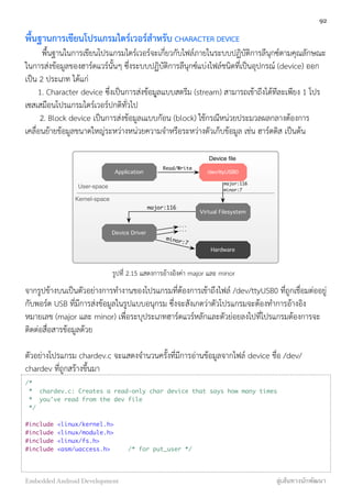 พื้นฐานการเขียนโปรแกรมไดร์เวอร์สำหรับ CHARACTER DEVICE
พื้นฐานในการเขียนโปรแกรมไดร์เวอร์จะเกี่ยวกับไฟล์ภายในระบบปฏิบัติการลีนุกซ์ตามคุณลักษณะ
ในการส่งข้อมูลของฮาร์ดแวร์นั้นๆ ซึ่งระบบปฏิบัติการลีนุกซ์แบ่งไฟล์ชนิดที่เป็นอุปกรณ์ (device) ออก
เป็น 2 ประเภท ได้แก่
1. Character device ซึ่งเป็นการส่งข้้อมุูลแบบสตรีม (stream) สามารถเข้าถึงได้ทีละเพียง 1 โปร
เซสเสมือนโปรแกรมไดร์เวอร์ปกติทั่วไป
2. Block device เป็นการส่งข้อมูลเแบบกัอน (block) ใช้กรณีหน่วยประมวลผลกลางต้องการ
เคลื่อนย้ายข้อมูลขนาดใหญ่ระหว่างหน่วยความจำหรือระหว่างตัวเก็บข้อมูล เช่น ฮาร์ดดิส เป็นต้น
Application
Virtual Filesystem
Hardware
Device Driver
User-space
Kernel-space
/dev/ttyUSB0
Device ﬁle
major:116
minor:7
major:116
minor:7
...
...
Read/Write
รูปที่ 2.15 แสดงการอ้างอิงค่า major และ minor
จากรูปข้างบนเป็นตัวอย่างการทำงานของโปรแกรมที่ต้องการเข้าถึงไฟล์ /dev/ttyUSB0 ที่ถูกเชื่อมต่ออยู่
กับพอร์ต USB ที่มีการส่งข้อมูลในรูปแบบอนุกรม ซึ่งจะสังเกตว่าตัวโปรแกรมจะต้องทำการอ้างอิง
หมายเลข (major และ minor) เพื่อระบุประเภทฮาร์ดแวร์หลักและตัวย่อยลงไปที่โปรแกรมต้องการจะ
ติดต่อสื่อสารข้อมูลด้วย
ตัวอย่างโปรแกรม chardev.c จะแสดงจำนวนครั้งที่มีการอ่านข้อมูลจากไฟล์ device ชื่อ /dev/
chardev ที่ถูกสร้างขึ้นมา
/*
* chardev.c: Creates a read-only char device that says how many times
* you've read from the dev file
*/
#include <linux/kernel.h>
#include <linux/module.h>
#include <linux/fs.h>
#include <asm/uaccess.h> /* for put_user */
92
Embedded Android Development สู่เส้นทางนักพัฒนา
 