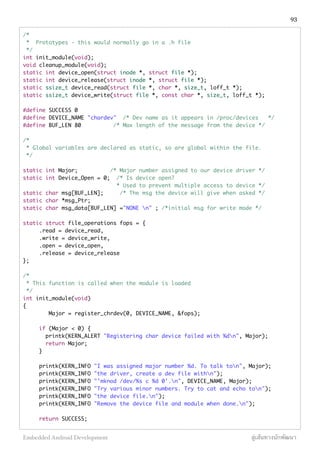 /*
* Prototypes - this would normally go in a .h file
*/
int init_module(void);
void cleanup_module(void);
static int device_open(struct inode *, struct file *);
static int device_release(struct inode *, struct file *);
static ssize_t device_read(struct file *, char *, size_t, loff_t *);
static ssize_t device_write(struct file *, const char *, size_t, loff_t *);
#define SUCCESS 0
#define DEVICE_NAME "chardev" /* Dev name as it appears in /proc/devices */
#define BUF_LEN 80 /* Max length of the message from the device */
/*
* Global variables are declared as static, so are global within the file.
*/
static int Major; /* Major number assigned to our device driver */
static int Device_Open = 0; /* Is device open?
* Used to prevent multiple access to device */
static char msg[BUF_LEN]; /* The msg the device will give when asked */
static char *msg_Ptr;
static char msg_data[BUF_LEN] ="NONE n" ; /*initial msg for write mode */
static struct file_operations fops = {
.read = device_read,
.write = device_write,
.open = device_open,
.release = device_release
};
/*
* This function is called when the module is loaded
*/
int init_module(void)
{
Major = register_chrdev(0, DEVICE_NAME, &fops);
if (Major < 0) {
printk(KERN_ALERT "Registering char device failed with %dn", Major);
return Major;
}
printk(KERN_INFO "I was assigned major number %d. To talk ton", Major);
printk(KERN_INFO "the driver, create a dev file withn");
printk(KERN_INFO "'mknod /dev/%s c %d 0'.n", DEVICE_NAME, Major);
printk(KERN_INFO "Try various minor numbers. Try to cat and echo ton");
printk(KERN_INFO "the device file.n");
printk(KERN_INFO "Remove the device file and module when done.n");
return SUCCESS;
93
Embedded Android Development สู่เส้นทางนักพัฒนา
 