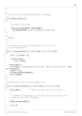 }
/*
* This function is called when the module is unloaded
*/
void cleanup_module(void)
{
/*
* Unregister the device
*/
unregister_chrdev(Major, DEVICE_NAME);
printk(KERN_ALERT "Error in unregister_chrdev:n");
}
/*
* Methods
*/
/*
* Called when a process tries to open the device file, like
* "cat /dev/mycharfile"
*/
static int device_open(struct inode *inode, struct file *file)
{
static int counter = 0;
if (Device_Open)
return -EBUSY;
Device_Open++;
sprintf(msg, "I already told you %d times . Data in device is %s n", coun-
ter++,msg_data);
msg_Ptr = msg;
try_module_get(THIS_MODULE);
return SUCCESS;
}
/*
* Called when a process closes the device file.
*/
static int device_release(struct inode *inode, struct file *file)
{
Device_Open--; /* We're now ready for our next caller */
/*
* Decrement the usage count, or else once you opened the file, you'll
* never get get rid of the module.
*/
module_put(THIS_MODULE);
return 0;
}
94
Embedded Android Development สู่เส้นทางนักพัฒนา
 