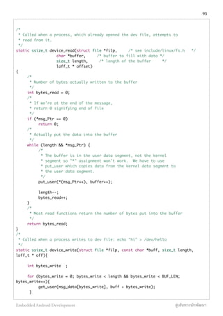 /*
* Called when a process, which already opened the dev file, attempts to
* read from it.
*/
static ssize_t device_read(struct file *filp, /* see include/linux/fs.h */
char *buffer, /* buffer to fill with data */
size_t length, /* length of the buffer */
loff_t * offset)
{
/*
* Number of bytes actually written to the buffer
*/
int bytes_read = 0;
/*
* If we're at the end of the message,
* return 0 signifying end of file
*/
if (*msg_Ptr == 0)
return 0;
/*
* Actually put the data into the buffer
*/
while (length && *msg_Ptr) {
/*
* The buffer is in the user data segment, not the kernel
* segment so "*" assignment won't work. We have to use
* put_user which copies data from the kernel data segment to
* the user data segment.
*/
put_user(*(msg_Ptr++), buffer++);
length--;
bytes_read++;
}
/*
* Most read functions return the number of bytes put into the buffer
*/
return bytes_read;
}
/*
* Called when a process writes to dev file: echo "hi" > /dev/hello
*/
static ssize_t device_write(struct file *filp, const char *buff, size_t length,
loff_t * off){
int bytes_write ;
for (bytes_write = 0; bytes_write < length && bytes_write < BUF_LEN;
bytes_write++){
get_user(msg_data[bytes_write], buff + bytes_write);
}
95
Embedded Android Development สู่เส้นทางนักพัฒนา
 