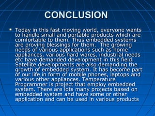 CONCLUSION
   Today in this fast moving world, everyone wants
    to handle small and portable products which are
    comfortable to them. Thus embedded systems
    are proving blessings for them. The growing
    needs of various applications such as home
    appliances, various hard wares, industrial needs
    etc have demanded development in this field.
    Satellite developments are also demanding the
    growth of embedded system. It has become part
    of our life in form of mobile phones, laptops and
    various other appliances. Temperature
    Programmer is project that employ embedded
    system. There are lots many projects based on
    embedded system and have some or other
    application and can be used in various products
 