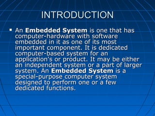 INTRODUCTION
   An Embedded System is one that has
    computer-hardware with software
    embedded in it as one of its most
    important component. It is dedicated
    computer-based system for an
    application's or product. It may be either
    an independent system or a part of larger
    system. An Embedded System is a
    special-purpose computer system
    designed to perform one or a few
    dedicated functions.
 