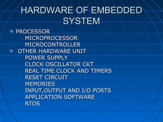 HARDWARE OF EMBEDDED
           SYSTEM
   PROCESSOR
       MICROPROCESSOR
       MICROCONTROLLER
    OTHER HARDWARE UNIT
       POWER SUPPLY
       CLOCK OSCILLATOR CKT
       REAL TIME CLOCK AND TIMERS
       RESET CIRCUIT
       MEMORIES
       INPUT,OUTPUT AND I/O PORTS
       APPLICATION SOFTWARE
       RTOS
 