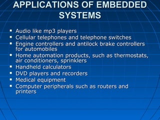 APPLICATIONS OF EMBEDDED
             SYSTEMS
   Audio like mp3 players
   Cellular telephones and telephone switches
   Engine controllers and antilock brake controllers
    for automobiles
   Home automation products, such as thermostats,
    air conditioners, sprinklers
   Handheld calculators
   DVD players and recorders
   Medical equipment
   Computer peripherals such as routers and
    printers
 