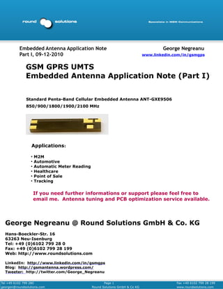 Embedded Antenna Application Note                                           George Negreanu
          Part I, 09-12-2010                                                  www.linkedin.com/in/gsmgps


              GSM GPRS UMTS
              Embedded Antenna Application Note (Part I)


              Standard Penta-Band Cellular Embedded Antenna ANT-GXE9506
              850/900/1800/1900/2100 MHz




                  Applications:

                 ●
                     M2M
                 ●
                     Automotive
                 ●
                     Automatic Meter Reading
                 ●
                     Healthcare
                 ●
                     Point of Sale
                 ●
                     Tracking


                     If you need further informations or support please feel free to
                     email me. Antenna tuning and PCB optimization service available.




  George Negreanu @ Round Solutions GmbH & Co. KG
  Hans-Boeckler-Str. 16
  63263 Neu-Isenburg
  Tel: +49 (0)6102 799 28 0
  Fax: +49 (0)6102 799 28 199
  Web: http://www.roundsolutions.com

  LinkedIn: http://www.linkedin.com/in/gsmgps
  Blog: http://gsmantenna.wordpress.com/
  Tweeter: http://twitter.com/George_Negreanu

Tel +49 6102 799 280                                  Page 1                                Fax +49 6102 799 28 199
georgen@roundsolutions.com                     Round Solutions GmbH & Co KG                 www.roundsolutions.com
 