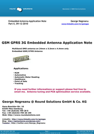 Embedded Antenna Application Note                                           George Negreanu
          Part II, 09-12-2010                                                 www.linkedin.com/in/gsmgps




 GSM GPRS 3G Embedded Antenna Application Note
               Multiband SMD antenna on 24mm x 5.5mm x 4.4mm only
               Embedded GSM/UTMS Antenna




                  Applications:
                 ●
                     M2M
                 ●
                     Automotive
                 ●
                     Automatic Meter Reading
                 ●
                     Healthcare
                 ●
                     Point of Sale
                 ●
                     Tracking


                     If you need further informations or support please feel free to
                     email me. Antenna tuning and PCB optimization service available.



  George Negreanu @ Round Solutions GmbH & Co. KG
  Hans-Boeckler-Str. 16
  63263 Neu-Isenburg
  Tel: +49 (0)6102 799 28 0
  Fax: +49 (0)6102 799 28 199
  Web: http://www.roundsolutions.com

  LinkedIn: http://www.linkedin.com/in/gsmgps
  Blog: http://gsmantenna.wordpress.com/
  Tweeter: http://twitter.com/George_Negreanu




Tel +49 6102 799 128                                  Page 1                                Fax +49 6102 799 28 199
georgen@roundsolutions.com                     Round Solutions GmbH & Co KG                 www.roundsolutions.com
 