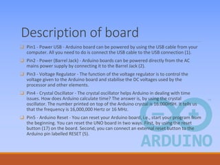 Description of board
❑ Pin1 - Power USB - Arduino board can be powered by using the USB cable from your
computer. All you need to do is connect the USB cable to the USB connection (1).
❑ Pin2 - Power (Barrel Jack) - Arduino boards can be powered directly from the AC
mains power supply by connecting it to the Barrel Jack (2).
❑ Pin3 - Voltage Regulator - The function of the voltage regulator is to control the
voltage given to the Arduino board and stabilise the DC voltages used by the
processor and other elements.
❑ Pin4 - Crystal Oscillator - The crystal oscillator helps Arduino in dealing with time
issues. How does Arduino calculate time? The answer is, by using the crystal
oscillator. The number printed on top of the Arduino crystal is 16.000H9H. It tells us
that the frequency is 16,000,000 Hertz or 16 MHz.
❑ Pin5 - Arduino Reset - You can reset your Arduino board, i.e., start your program from
the beginning. You can reset the UNO board in two ways. First, by using the reset
button (17) on the board. Second, you can connect an external reset button to the
Arduino pin labelled RESET (5).
 