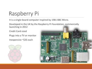 Raspberry Pi
It is a single-board computer inspired by 1981 BBC Micro.
Developed in the UK by the Raspberry Pi Foundation, commercially
launching in 2012
Credit Card sized
Plugs into a TV or monitor
Inexpensive ~$35 each
 