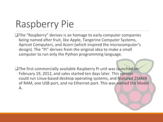 Raspberry Pie
❑The “Raspberry” derives is an homage to early computer companies
being named after fruit, like Apple, Tangerine Computer Systems,
Apricot Computers, and Acorn (which inspired the microcomputer’s
design). The “Pi” derives from the original idea to make a small
computer to run only the Python programming language.
❑The first commercially available Raspberry Pi unit was launched on
February 19, 2012, and sales started ten days later. This version
could run Linux-based desktop operating systems, and featured 256MB
of RAM, one USB port, and no Ethernet port. This was named the Model
A.
 