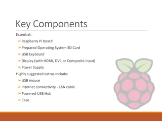Key Components
Essential:
➢Raspberry Pi board
➢Prepared Operating System SD Card
➢USB keyboard
➢Display (with HDMI, DVI, or Composite input)
➢Power Supply
Highly suggested extras include:
➢USB mouse
➢Internet connectivity - LAN cable
➢Powered USB Hub
➢Case
 