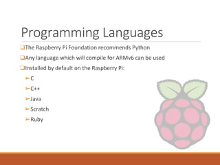 Programming Languages
❑The Raspberry Pi Foundation recommends Python
❑Any language which will compile for ARMv6 can be used
❑Installed by default on the Raspberry Pi:
➢C
➢C++
➢Java
➢Scratch
➢Ruby
 
