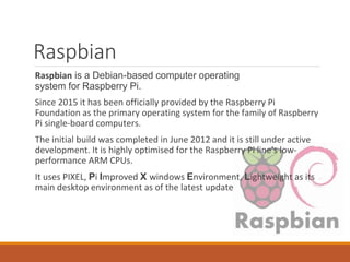 Raspbian
Raspbian is a Debian-based computer operating
system for Raspberry Pi.
Since 2015 it has been officially provided by the Raspberry Pi
Foundation as the primary operating system for the family of Raspberry
Pi single-board computers.
The initial build was completed in June 2012 and it is still under active
development. It is highly optimised for the Raspberry Pi line's low-
performance ARM CPUs.
It uses PIXEL, Pi Improved X windows Environment, Lightweight as its
main desktop environment as of the latest update
 
