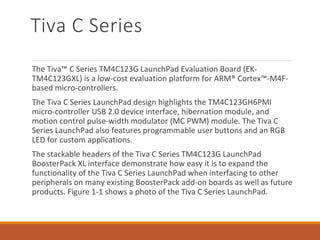 Tiva C Series
The Tiva™ C Series TM4C123G LaunchPad Evaluation Board (EK-
TM4C123GXL) is a low-cost evaluation platform for ARM® Cortex™-M4F-
based micro-controllers.
The Tiva C Series LaunchPad design highlights the TM4C123GH6PMI
micro-controller USB 2.0 device interface, hibernation module, and
motion control pulse-width modulator (MC PWM) module. The Tiva C
Series LaunchPad also features programmable user buttons and an RGB
LED for custom applications.
The stackable headers of the Tiva C Series TM4C123G LaunchPad
BoosterPack XL interface demonstrate how easy it is to expand the
functionality of the Tiva C Series LaunchPad when interfacing to other
peripherals on many existing BoosterPack add-on boards as well as future
products. Figure 1-1 shows a photo of the Tiva C Series LaunchPad.
 