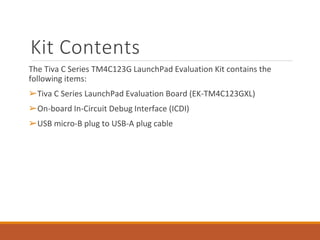 Kit Contents
The Tiva C Series TM4C123G LaunchPad Evaluation Kit contains the
following items:
➢Tiva C Series LaunchPad Evaluation Board (EK-TM4C123GXL)
➢On-board In-Circuit Debug Interface (ICDI)
➢USB micro-B plug to USB-A plug cable
 