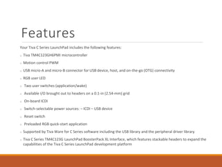 Features
Your Tiva C Series LaunchPad includes the following features:
Tiva TM4C123GH6PMI microcontroller
Motion control PWM
USB micro-A and micro-B connector for USB device, host, and on-the-go (OTG) connectivity
RGB user LED
Two user switches (application/wake)
Available I/O brought out to headers on a 0.1-in (2.54-mm) grid
On-board ICDI
Switch-selectable power sources: – ICDI – USB device
Reset switch
Preloaded RGB quick-start application
Supported by Tiva Ware for C Series software including the USB library and the peripheral driver library
Tiva C Series TM4C123G LaunchPad BoosterPack XL Interface, which features stackable headers to expand the
capabilities of the Tiva C Series LaunchPad development platform
 