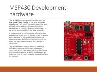 MSP430 Development
hardware
The MSP430 contains several families, from the
low cost Value family to the most advanced
F6xx family. Each family is usually targeted at a set
of applications and contains a certain mix of
peripherals. In a family, however, devices vary as
far as the amount of Flash and RAM available.
It is not unusual to develop using relatively large
devices in a family, only to migrate down to reduce
costs. Because of this, the tutorial will end up
discussing several platforms, but will attempt to
cover the lowest denominator first to make it
accessible.
The MSP430 Launchpad is the most accessible
MSP430 platform and although the devices
supported do not have all the peripherals of some
of the mode advanced MSP430, it does cover so
many peripherals that it makes it an ideal platform
for starting.
 