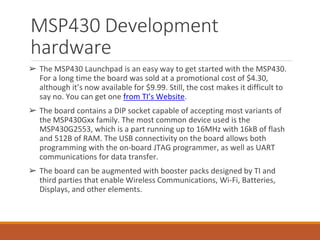 MSP430 Development
hardware
➢ The MSP430 Launchpad is an easy way to get started with the MSP430.
For a long time the board was sold at a promotional cost of $4.30,
although it’s now available for $9.99. Still, the cost makes it difficult to
say no. You can get one from TI’s Website.
➢ The board contains a DIP socket capable of accepting most variants of
the MSP430Gxx family. The most common device used is the
MSP430G2553, which is a part running up to 16MHz with 16kB of flash
and 512B of RAM. The USB connectivity on the board allows both
programming with the on-board JTAG programmer, as well as UART
communications for data transfer.
➢ The board can be augmented with booster packs designed by TI and
third parties that enable Wireless Communications, Wi-Fi, Batteries,
Displays, and other elements.
 