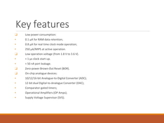 Key features
❑ Low power consumption:
▪ 0.1 μA for RAM data retention;
▪ 0.8 μA for real time clock mode operation;
▪ 250 μA/MIPS at active operation.
❑ Low operation voltage (from 1.8 V to 3.6 V).
▪ < 1 μs clock start-up.
▪ < 50 nA port leakage.
❑ Zero-power Brown-Out Reset (BOR).
❑ On-chip analogue devices:
▪ 10/12/16-bit Analogue-to-Digital Converter (ADC);
▪ 12-bit dual Digital-to-Analogue Converter (DAC);
▪ Comparator-gated timers;
▪ Operational Amplifiers (OP Amps);
▪ Supply Voltage Supervisor (SVS).
 