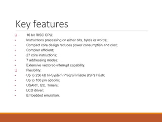 Key features
❑ 16 bit RISC CPU:
▪ Instructions processing on either bits, bytes or words;
▪ Compact core design reduces power consumption and cost;
▪ Compiler efficient;
▪ 27 core instructions;
▪ 7 addressing modes;
▪ Extensive vectored-interrupt capability.
❑ Flexibility:
▪ Up to 256 kB In-System Programmable (ISP) Flash;
▪ Up to 100 pin options;
▪ USART, I2C, Timers;
▪ LCD driver;
▪ Embedded emulation.
 