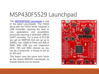 MSP430F5529 Launchpad
This MSP430F5529 Launchpad is one
of the latest Launchpads. The F5529
along with the F55xx family integrate a
USB Controller, opening the door to
new applications and possibilities
previously requiring a dedicated USB to
UART converter. For a price of $12.99
you get an MSP430 that can go up to
25MHz, has 128kB of Flash and 8kB of
RAM. With USB you can implement
CDC, HID and MSC classes so you
can be a serial port, a mouse or act as
an SD card.
This board uses the same form factor
as the classic MSP430 Launchpad, so
booster boards can be reused.
 