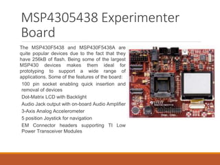 MSP4305438 Experimenter
Board
The MSP430F5438 and MSP430F5438A are
quite popular devices due to the fact that they
have 256kB of flash. Being some of the largest
MSP430 devices makes them ideal for
prototyping to support a wide range of
applications. Some of the features of the board:
100 pin socket enabling quick insertion and
removal of devices
Dot-Matrix LCD with Backlight
Audio Jack output with on-board Audio Amplifier
3-Axis Analog Accelerometer
5 position Joystick for navigation
EM Connector headers supporting TI Low
Power Transceiver Modules
 
