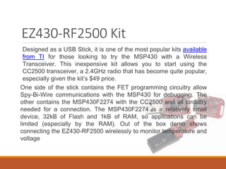 EZ430-RF2500 Kit
Designed as a USB Stick, it is one of the most popular kits available
from TI for those looking to try the MSP430 with a Wireless
Transceiver. This inexpensive kit allows you to start using the
CC2500 transceiver, a 2.4GHz radio that has become quite popular,
especially given the kit’s $49 price.
One side of the stick contains the FET programming circuitry allow
Spy-Bi-Wire communications with the MSP430 for debugging. The
other contains the MSP430F2274 with the CC2500 and all circuitry
needed for a connection. The MSP430F2274 is a relatively small
device, 32kB of Flash and 1kB of RAM, so applications can be
limited (especially by the RAM). Out of the box demo shows
connecting the EZ430-RF2500 wirelessly to monitor temperature and
voltage
 